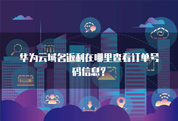 华为云域名返利在哪里查看订单号码信息?