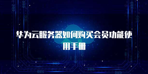 华为云服务器如何购买会员功能使用手册