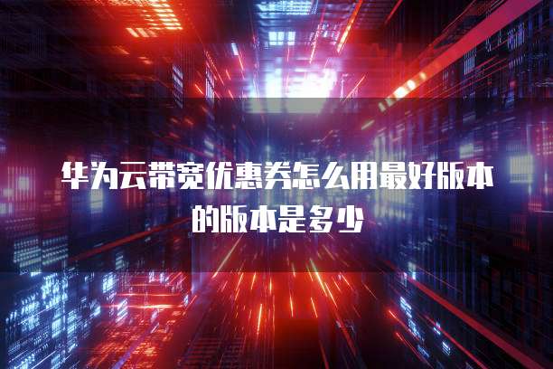 华为云带宽优惠券怎么用最好版本的版本是多少