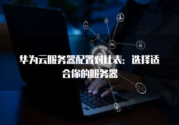 华为云服务器配置对比表:选择适合你的服务器