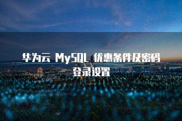 华为云 MySQL 优惠条件及密码登录设置