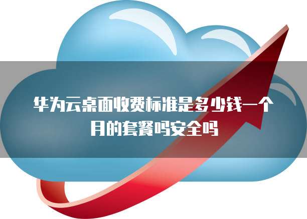 华为云桌面收费标准是多少钱一个月的套餐吗安全吗