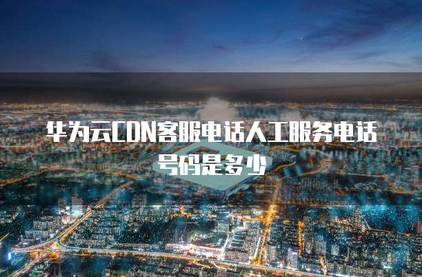 华为云CDN客服电话人工服务电话号码是多少