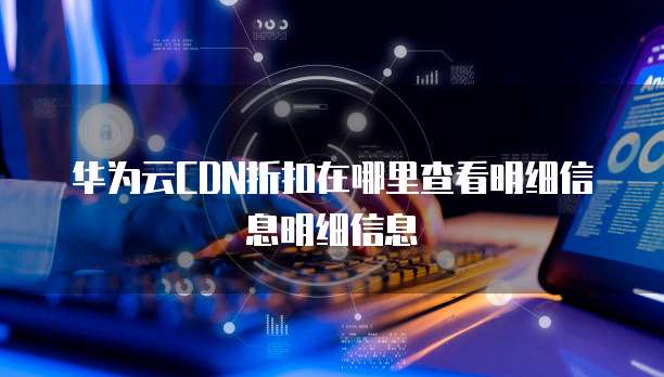 华为云CDN折扣在哪里查看明细信息明细信息