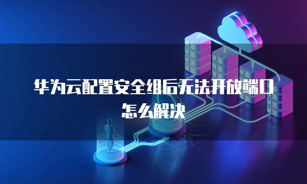 华为云配置安全组后无法开放端口怎么解决