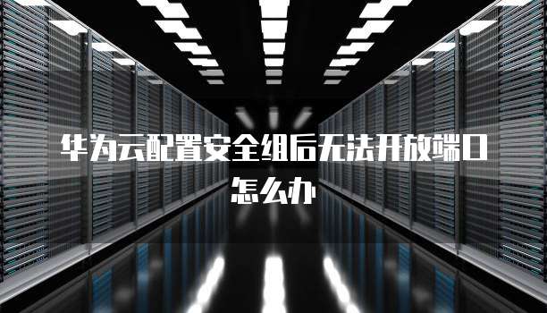 华为云配置安全组后无法开放端口怎么办