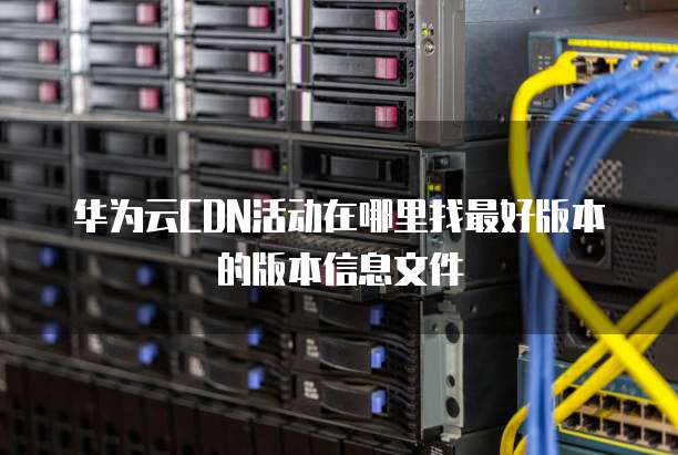 华为云CDN活动在哪里找最好版本的版本信息文件