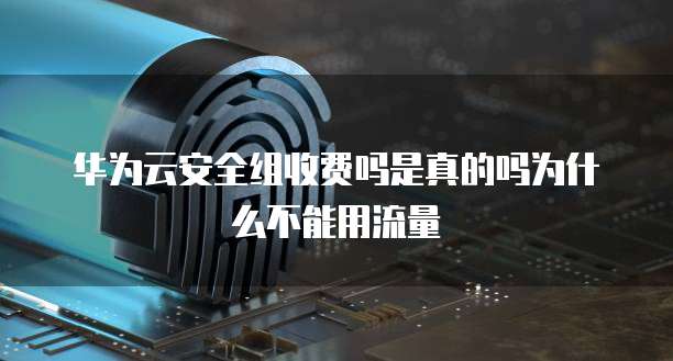 华为云安全组收费吗是真的吗为什么不能用流量