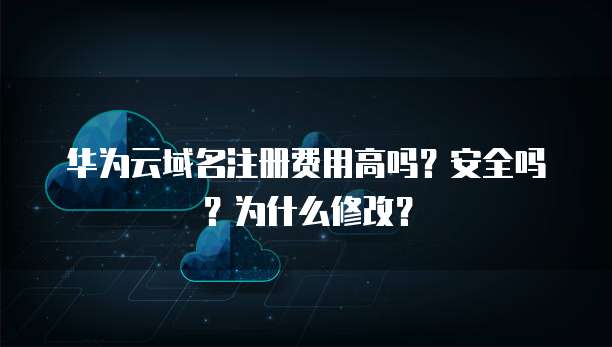 华为云域名注册费用高吗?安全吗?为什么修改?