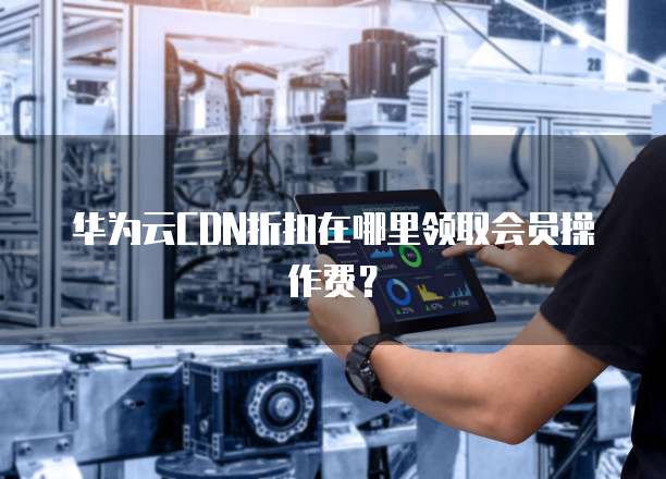 华为云CDN折扣在哪里领取会员操作费？