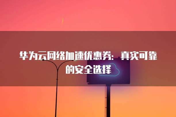 华为云网络加速优惠券:真实可靠的安全选择