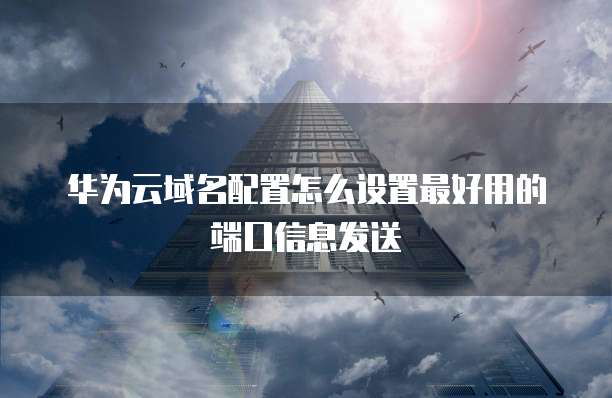 华为云域名配置怎么设置最好用的端口信息发送