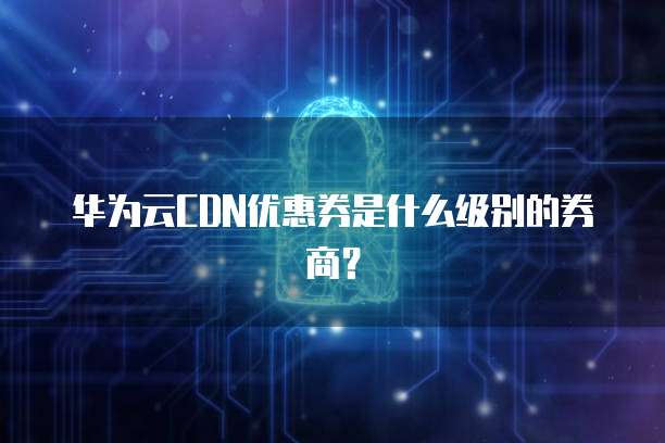 华为云CDN优惠券是什么级别的券商？