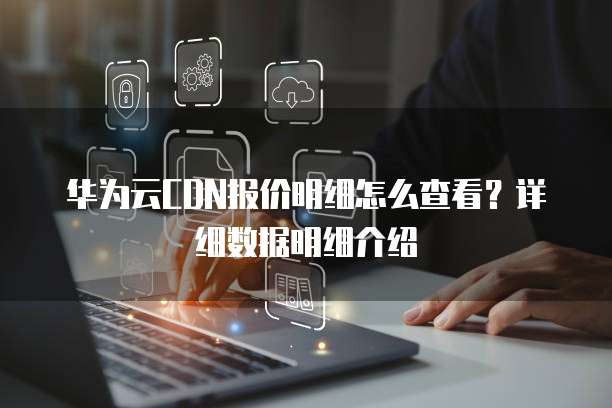 华为云CDN报价明细怎么查看?详细数据明细介绍