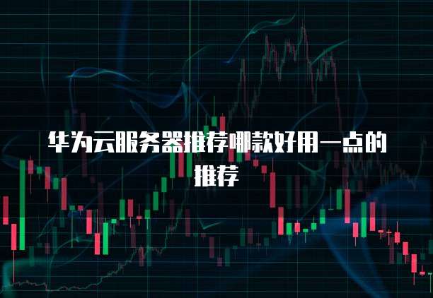 华为云服务器推荐哪款好用一点的推荐