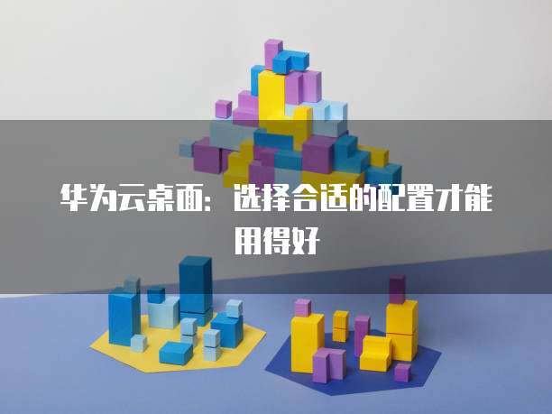 华为云桌面:选择合适的配置才能用得好