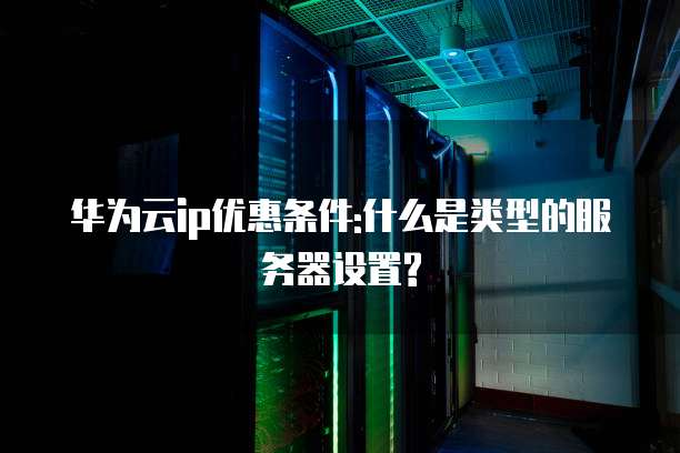 华为云ip优惠条件:什么是类型的服务器设置?