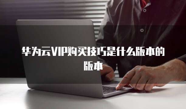 华为云VIP购买技巧是什么版本的版本