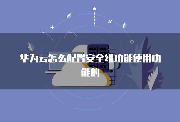 华为云怎么配置安全组功能使用功能的