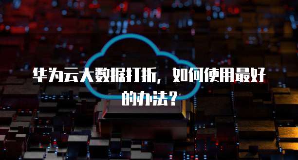 华为云大数据打折,如何使用最好的办法?