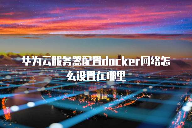 华为云服务器配置docker网络怎么设置在哪里
