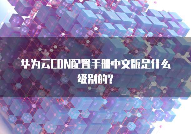 华为云CDN配置手册中文版是什么级别的？