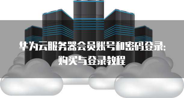 华为云服务器会员账号和密码登录:购买与登录教程