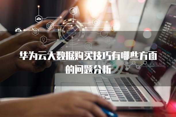 华为云大数据购买技巧有哪些方面的问题分析