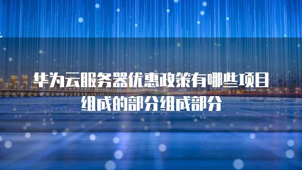 华为云服务器优惠政策有哪些项目组成的部分组成部分