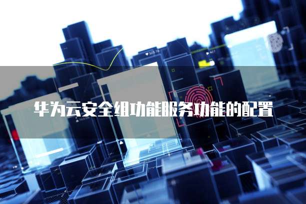华为云安全组功能服务功能的配置