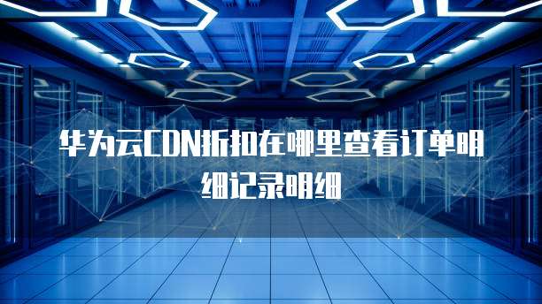 华为云CDN折扣在哪里查看订单明细记录明细