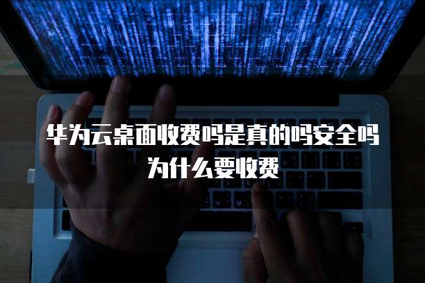 华为云桌面收费吗是真的吗安全吗为什么要收费