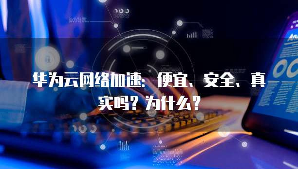 华为云网络加速:便宜、安全、真实吗?为什么?