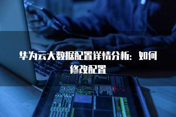 华为云大数据配置详情分析:如何修改配置