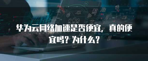 华为云网络加速是否便宜,真的便宜吗?为什么?