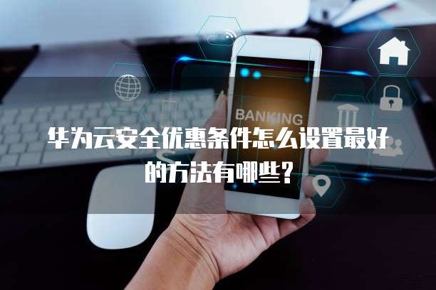 华为云安全优惠条件怎么设置最好的方法有哪些?