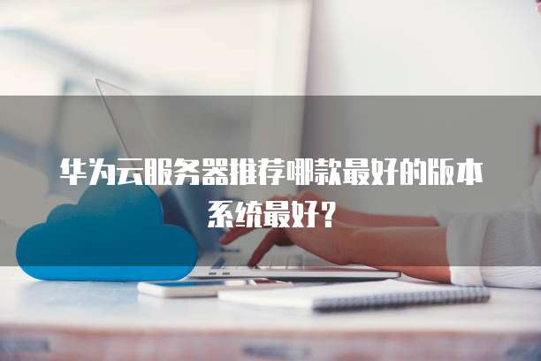 华为云服务器推荐哪款最好的版本系统最好？