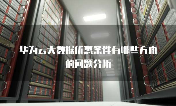 华为云大数据优惠条件有哪些方面的问题分析