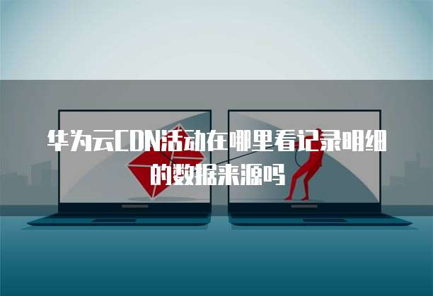 华为云CDN活动在哪里看记录明细的数据来源吗