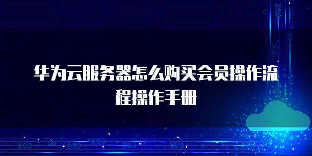 华为云服务器怎么购买会员操作流程操作手册