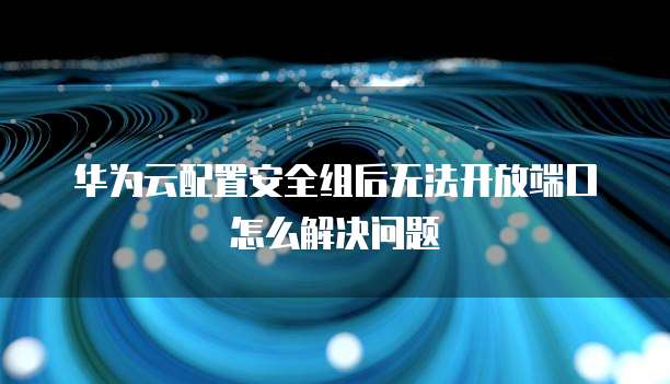 华为云配置安全组后无法开放端口怎么解决问题