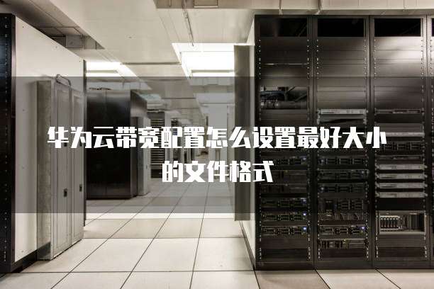 华为云带宽配置怎么设置最好大小的文件格式