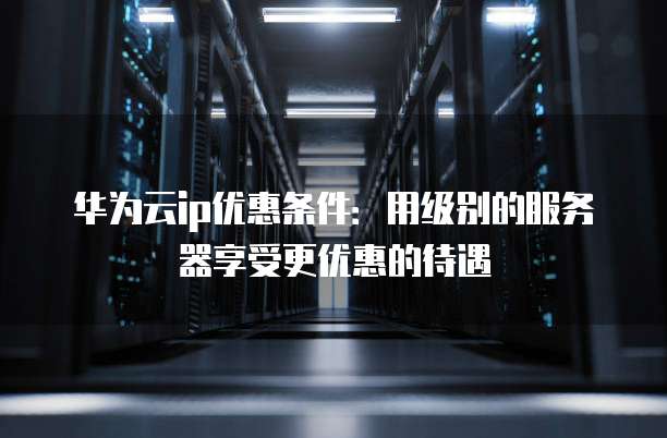 华为云ip优惠条件:用级别的服务器享受更优惠的待遇