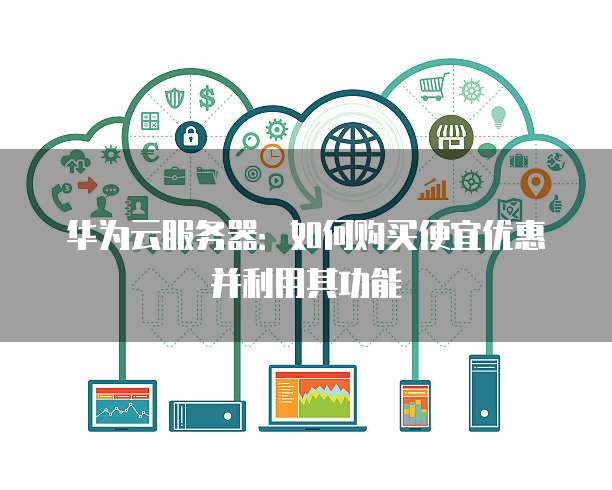 华为云服务器：如何购买便宜优惠并利用其功能