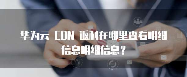 华为云 CDN 返利在哪里查看明细信息明细信息？