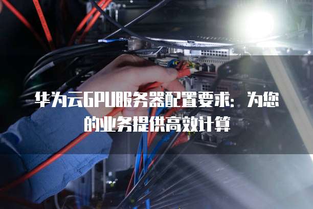 华为云GPU服务器配置要求:为您的业务提供高效计算