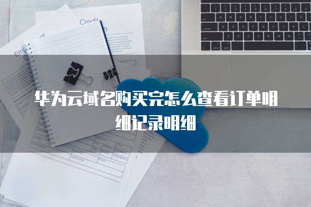 华为云域名购买完怎么查看订单明细记录明细