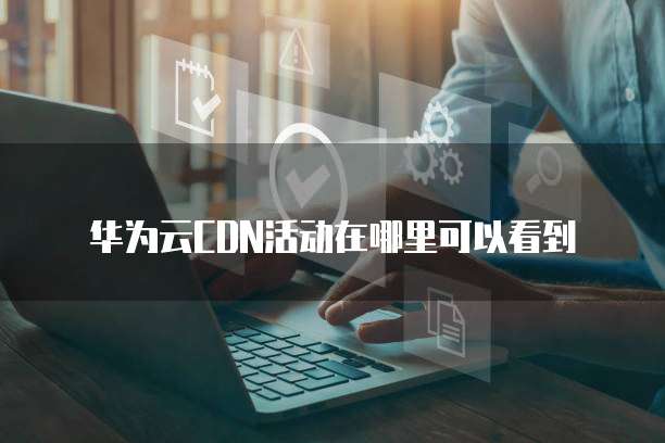 华为云CDN活动在哪里可以看到