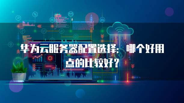 华为云服务器配置选择：哪个好用点的比较好？