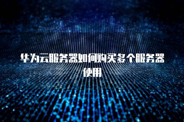 华为云服务器如何购买多个服务器使用